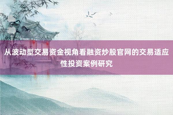 从波动型交易资金视角看融资炒股官网的交易适应性投资案例研究