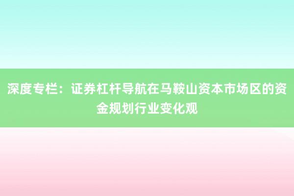 深度专栏:证券杠杆导航在马鞍山资本市场区的资金规划行业变化观