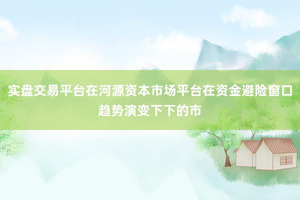 实盘交易平台在河源资本市场平台在资金避险窗口趋势演变下下的市