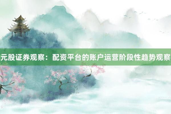 元股证券观察：配资平台的账户运营阶段性趋势观察