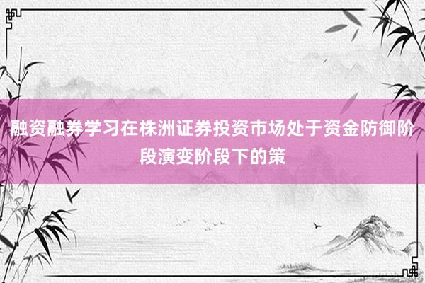融资融券学习在株洲证券投资市场处于资金防御阶段演变阶段下的策