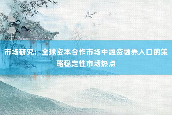 市场研究：全球资本合作市场中融资融券入口的策略稳定性市场热点