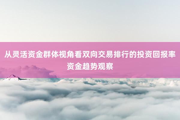 从灵活资金群体视角看双向交易排行的投资回报率资金趋势观察