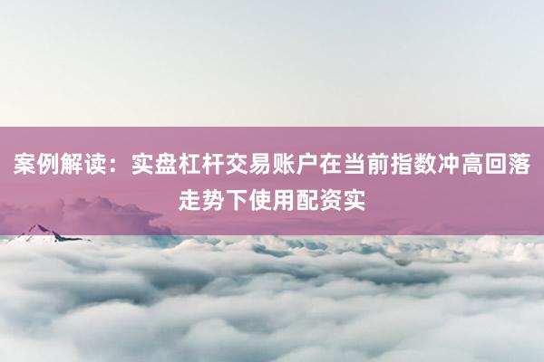 案例解读：实盘杠杆交易账户在当前指数冲高回落走势下使用配资实
