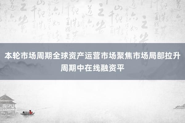 本轮市场周期全球资产运营市场聚焦市场局部拉升周期中在线融资平