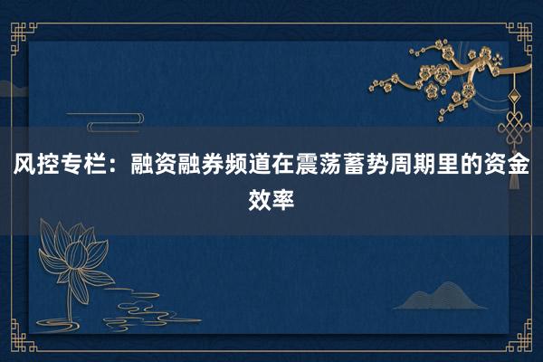 风控专栏：融资融券频道在震荡蓄势周期里的资金效率
