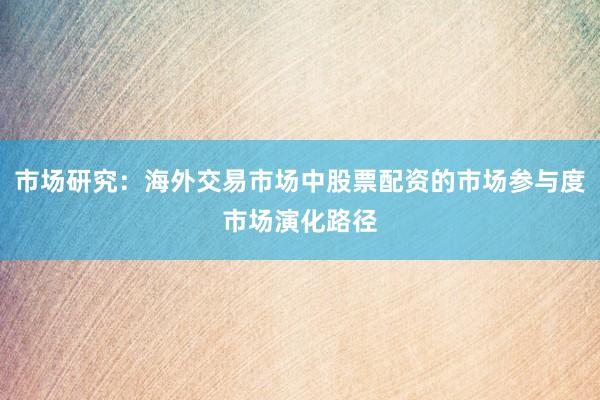 市场研究：海外交易市场中股票配资的市场参与度市场演化路径