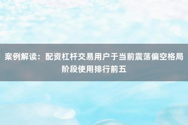 案例解读：配资杠杆交易用户于当前震荡偏空格局阶段使用排行前五