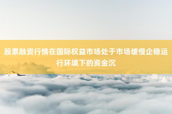 股票融资行情在国际权益市场处于市场缓慢企稳运行环境下的资金沉