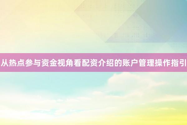 从热点参与资金视角看配资介绍的账户管理操作指引