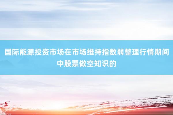 国际能源投资市场在市场维持指数弱整理行情期间中股票做空知识的