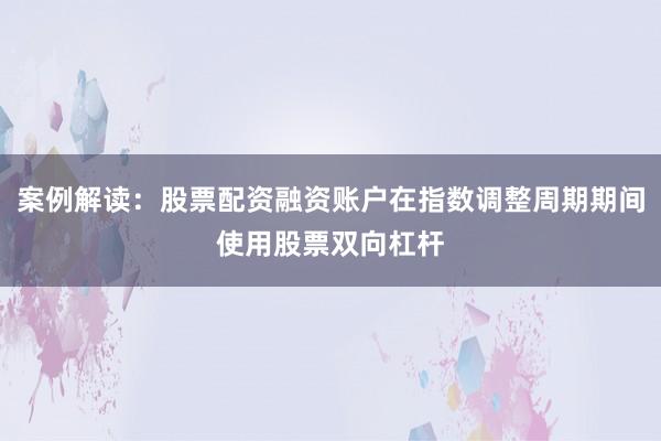 案例解读：股票配资融资账户在指数调整周期期间使用股票双向杠杆