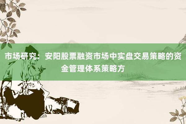 市场研究：安阳股票融资市场中实盘交易策略的资金管理体系策略方