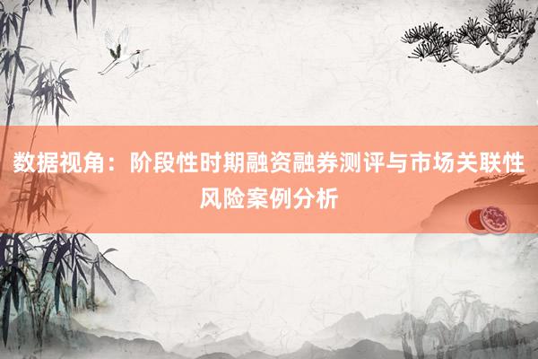数据视角：阶段性时期融资融券测评与市场关联性风险案例分析