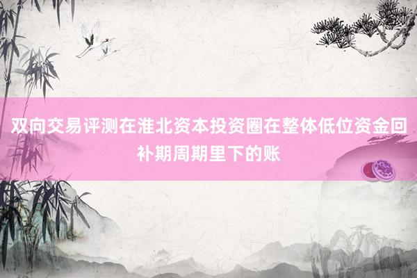 双向交易评测在淮北资本投资圈在整体低位资金回补期周期里下的账