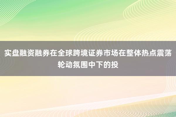 实盘融资融券在全球跨境证券市场在整体热点震荡轮动氛围中下的投