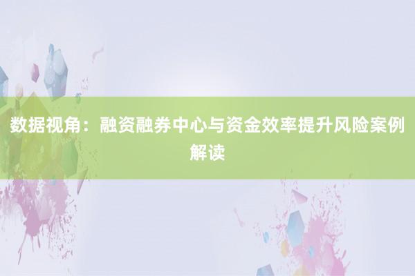 数据视角:融资融券中心与资金效率提升风险案例解读
