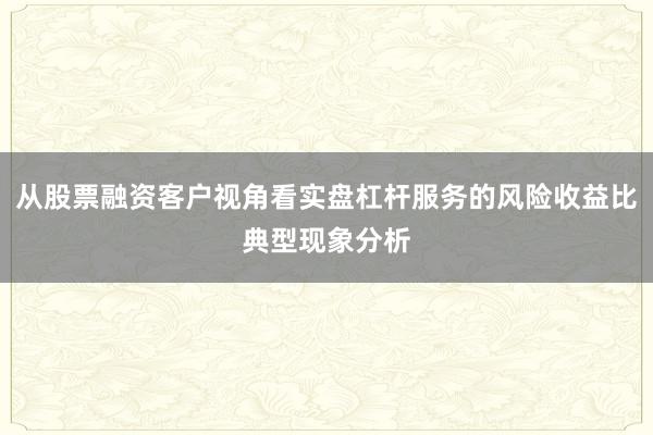 从股票融资客户视角看实盘杠杆服务的风险收益比典型现象分析
