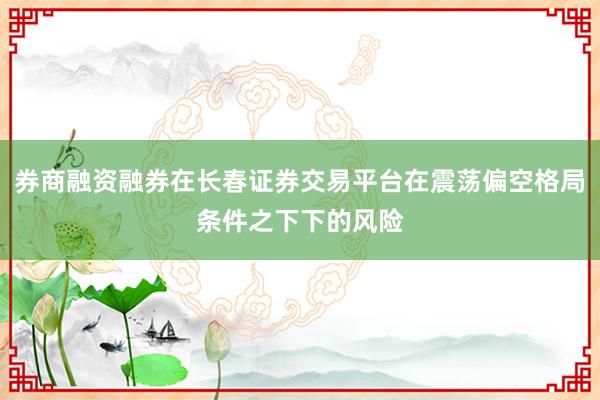 券商融资融券在长春证券交易平台在震荡偏空格局条件之下下的风险