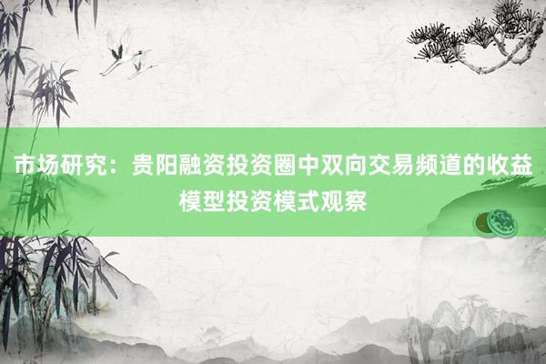 市场研究：贵阳融资投资圈中双向交易频道的收益模型投资模式观察
