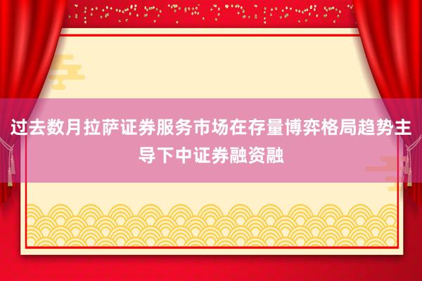 过去数月拉萨证券服务市场在存量博弈格局趋势主导下中证券融资融