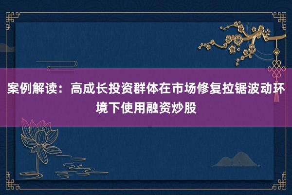 案例解读：高成长投资群体在市场修复拉锯波动环境下使用融资炒股