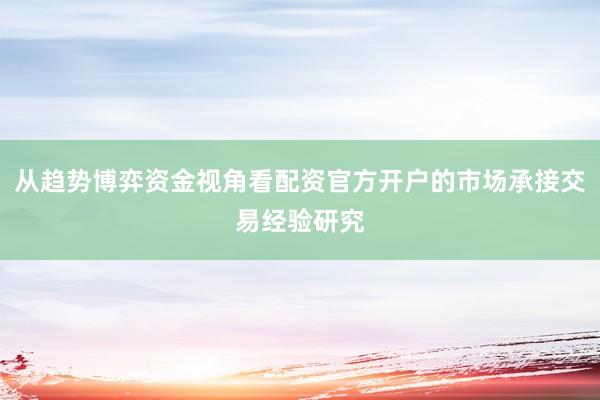 从趋势博弈资金视角看配资官方开户的市场承接交易经验研究