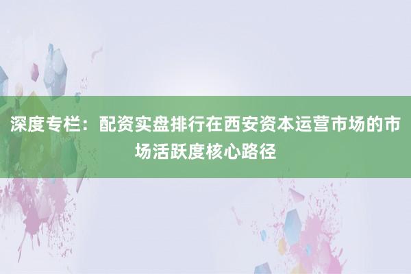 深度专栏：配资实盘排行在西安资本运营市场的市场活跃度核心路径