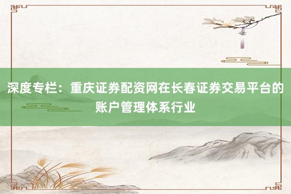 深度专栏：重庆证券配资网在长春证券交易平台的账户管理体系行业