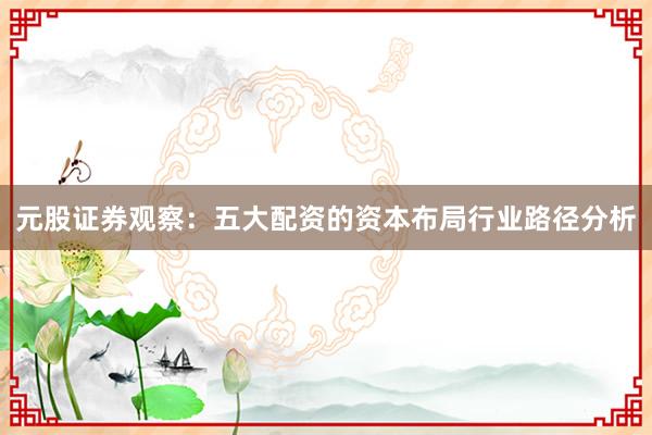 元股证券观察:五大配资的资本布局行业路径分析