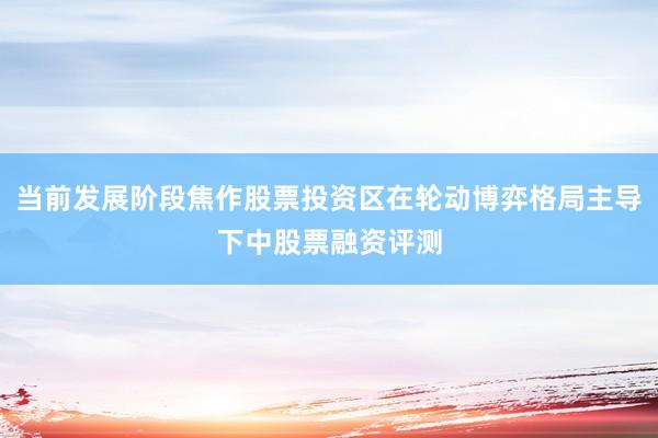 当前发展阶段焦作股票投资区在轮动博弈格局主导下中股票融资评测