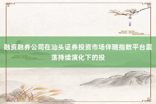 融资融券公司在汕头证券投资市场伴随指数平台震荡持续演化下的投