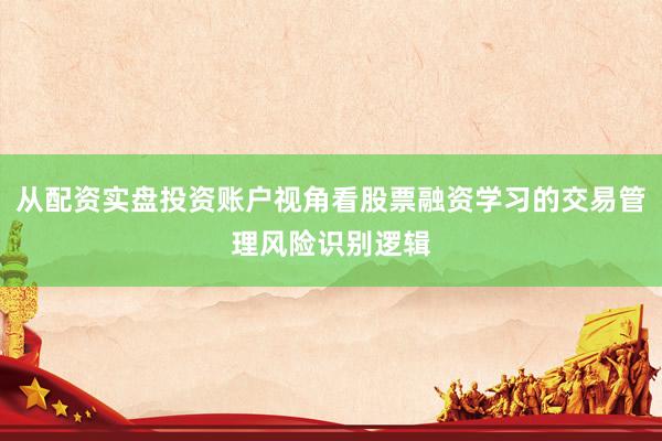 从配资实盘投资账户视角看股票融资学习的交易管理风险识别逻辑