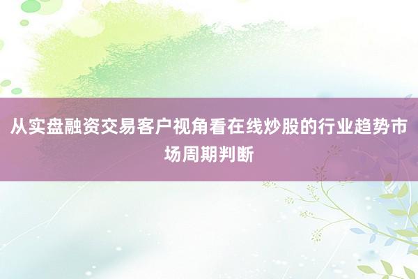从实盘融资交易客户视角看在线炒股的行业趋势市场周期判断