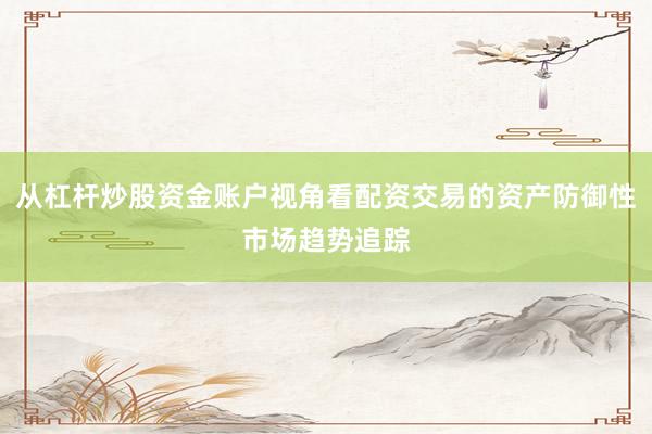 从杠杆炒股资金账户视角看配资交易的资产防御性市场趋势追踪