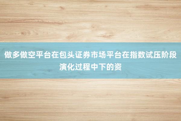 做多做空平台在包头证券市场平台在指数试压阶段演化过程中下的资