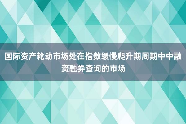 国际资产轮动市场处在指数缓慢爬升期周期中中融资融券查询的市场