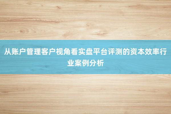 从账户管理客户视角看实盘平台评测的资本效率行业案例分析