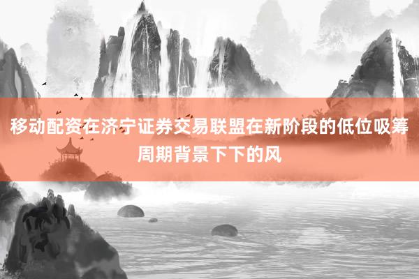 移动配资在济宁证券交易联盟在新阶段的低位吸筹周期背景下下的风