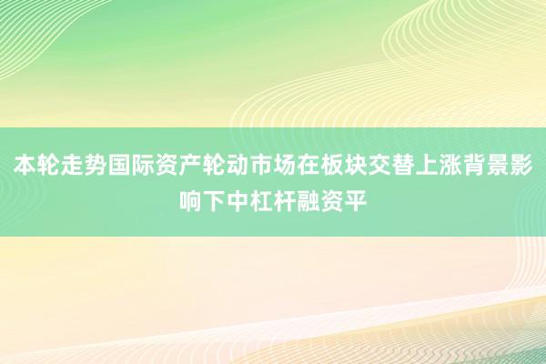 本轮走势国际资产轮动市场在板块交替上涨背景影响下中杠杆融资平