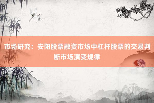 市场研究：安阳股票融资市场中杠杆股票的交易判断市场演变规律