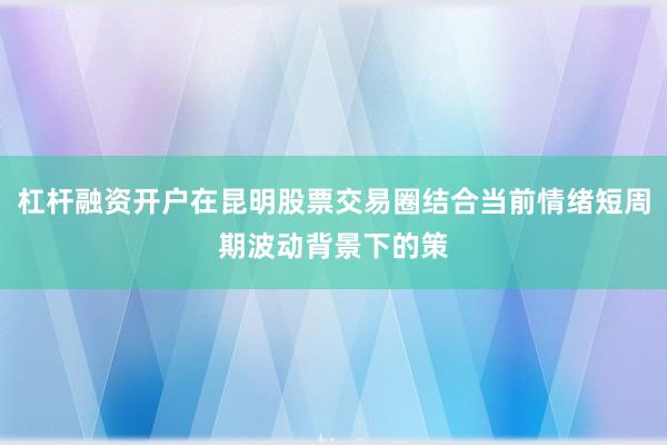 杠杆融资开户在昆明股票交易圈结合当前情绪短周期波动背景下的策