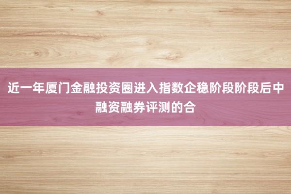 近一年厦门金融投资圈进入指数企稳阶段阶段后中融资融券评测的合