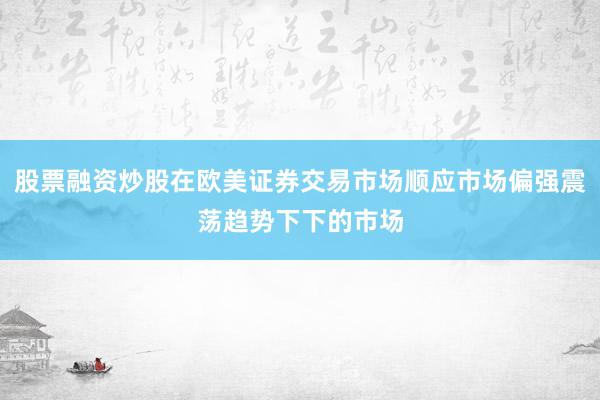 股票融资炒股在欧美证券交易市场顺应市场偏强震荡趋势下下的市场
