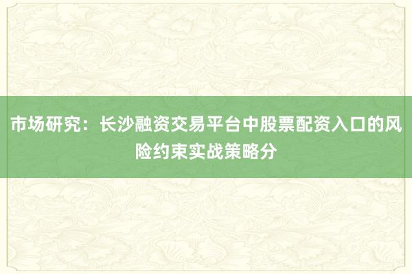市场研究：长沙融资交易平台中股票配资入口的风险约束实战策略分