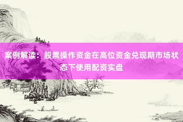 案例解读：股票操作资金在高位资金兑现期市场状态下使用配资实盘