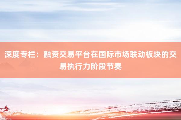 深度专栏：融资交易平台在国际市场联动板块的交易执行力阶段节奏