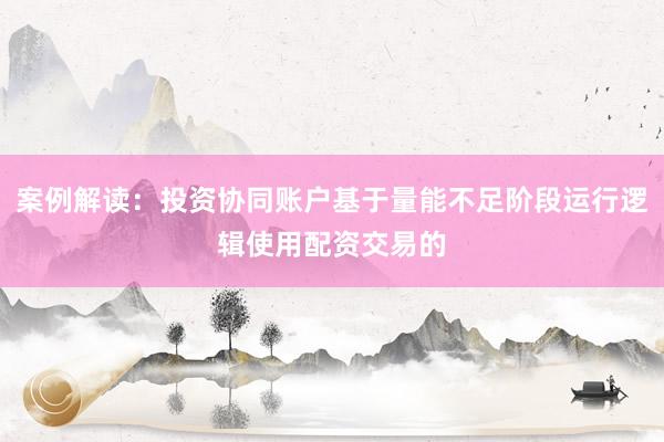 案例解读：投资协同账户基于量能不足阶段运行逻辑使用配资交易的