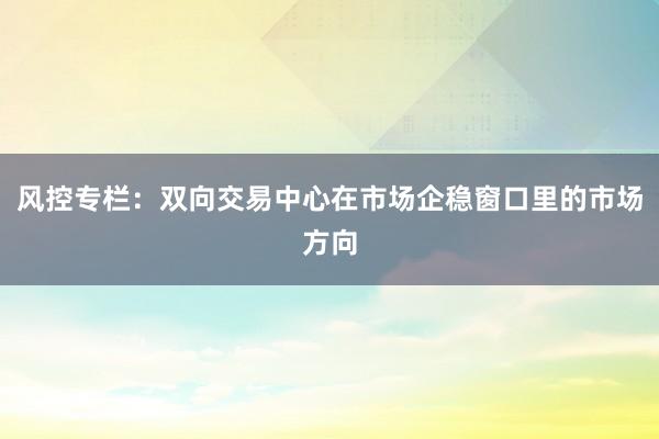 风控专栏：双向交易中心在市场企稳窗口里的市场方向
