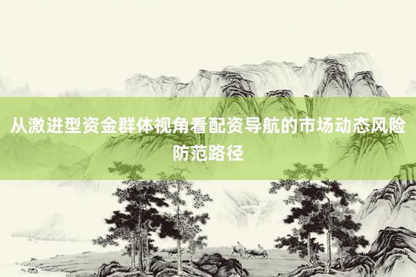 从激进型资金群体视角看配资导航的市场动态风险防范路径